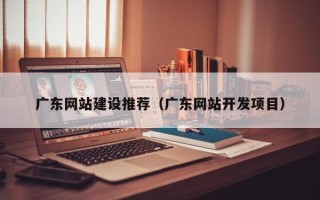 老河口广东网站建设推荐（广东网站开发项目）