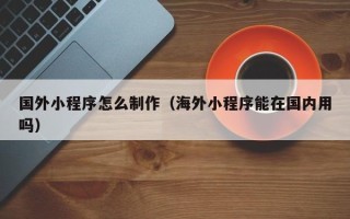 老河口国外小程序怎么制作（海外小程序能在国内用吗）