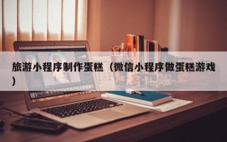 老河口旅游小程序制作蛋糕（微信小程序做蛋糕游戏）